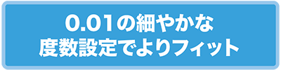 0.01の細やかな度数設定でよりフィット