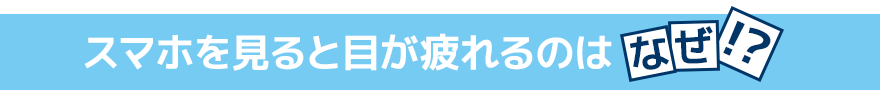 スマホを見ると目が疲れるのはなぜ！？