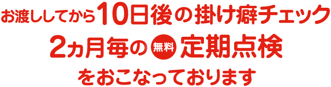 お渡ししてから10日後の掛け癖チェック2ヵ月毎の無料定期点検をおこなっております