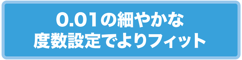 0.01の細やかな度数設定でよりフィット